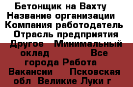 Бетонщик на Вахту › Название организации ­ Компания-работодатель › Отрасль предприятия ­ Другое › Минимальный оклад ­ 50 000 - Все города Работа » Вакансии   . Псковская обл.,Великие Луки г.